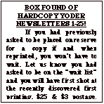 Text Box: BOX FOUND OF HARDCOPY YODER NEWSLETTERS 1-25!	If you had previously asked to be placed on reserve for a copy if and when reprinted, you won�t have to wait. Let us know you had asked to be on the �wait list� and you will have first shot at the recently discovered first printing. $25 & $3 postage. Total $28 Make check out to �Yoder Newsletter�.  After waiting  a month to make sure those who previously asked for one have replied, the balance will be issued on a first come, first served basis until gone.