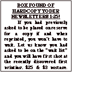 Text Box: BOX FOUND OF HARDCOPY YODER NEWSLETTERS 1-25!
	If you had previously asked to be placed on reserve for a copy if and when reprinted, you wonít have to wait. Let us know you had asked to be on the ìwait listî and you will have first shot at the recently discovered first printing. $25 & $3 postage. Total $28 Make check out to ìYoder Newsletterî.  After waiting  a month to make sure those who previously asked for one have replied, the balance will be issued on a first come, first served basis until gone.
