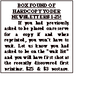 Text Box: BOX FOUND OF HARDCOPY YODER NEWSLETTERS 1-25!
	If you had previously asked to be placed on reserve for a copy if and when reprinted, you won&iacute;t have to wait. Let us know you had asked to be on the &igrave;wait list&icirc; and you will have first shot at the recently discovered first printing. $25 & $3 postage. Total $28 Make check out to &igrave;Yoder Newsletter&icirc;.  After waiting  a month to make sure those who previously asked for one have replied, the balance will be issued on a first come, first served basis until gone.
